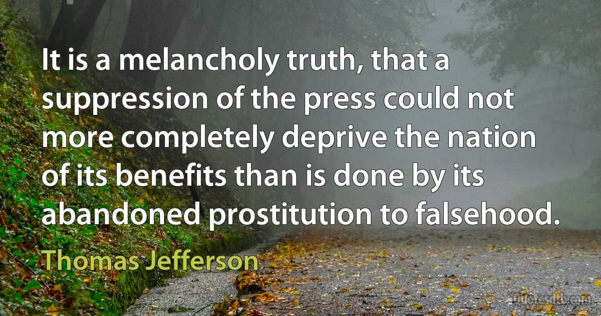 It is a melancholy truth, that a suppression of the press could not more completely deprive the nation of its benefits than is done by its abandoned prostitution to falsehood. (Thomas Jefferson)