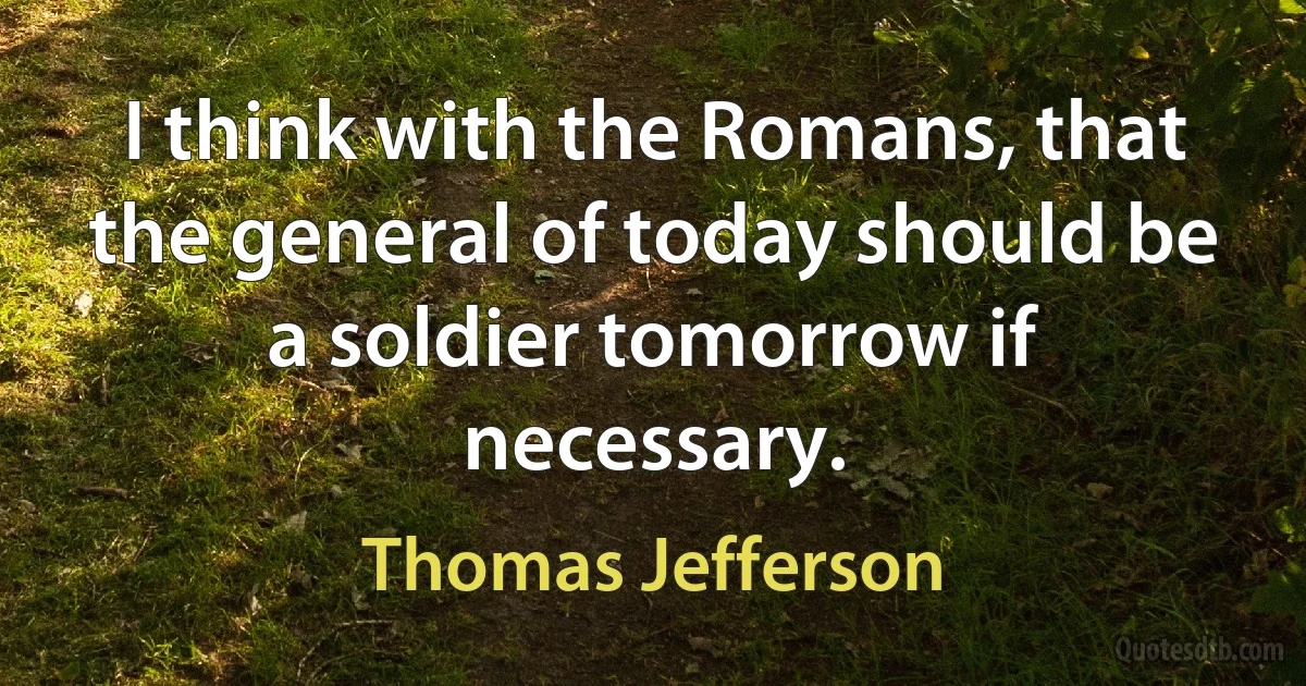 I think with the Romans, that the general of today should be a soldier tomorrow if necessary. (Thomas Jefferson)