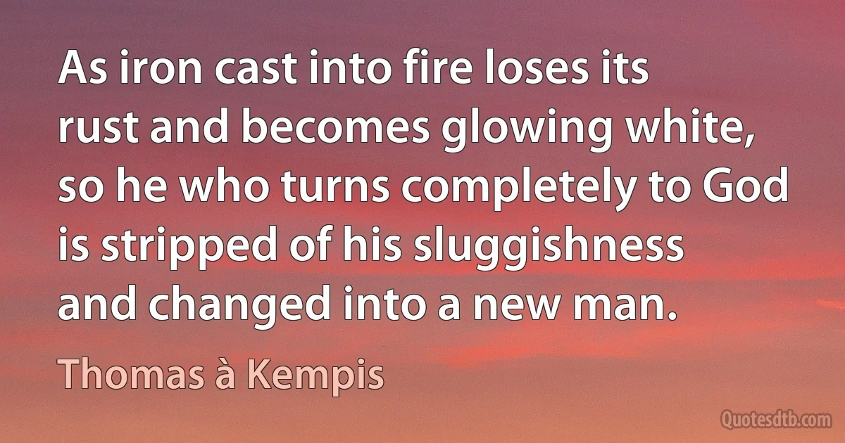 As iron cast into fire loses its rust and becomes glowing white, so he who turns completely to God is stripped of his sluggishness and changed into a new man. (Thomas à Kempis)