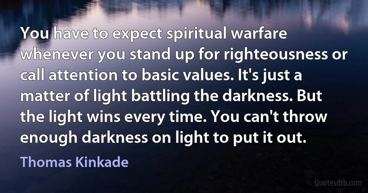 You have to expect spiritual warfare whenever you stand up for righteousness or call attention to basic values. It's just a matter of light battling the darkness. But the light wins every time. You can't throw enough darkness on light to put it out. (Thomas Kinkade)