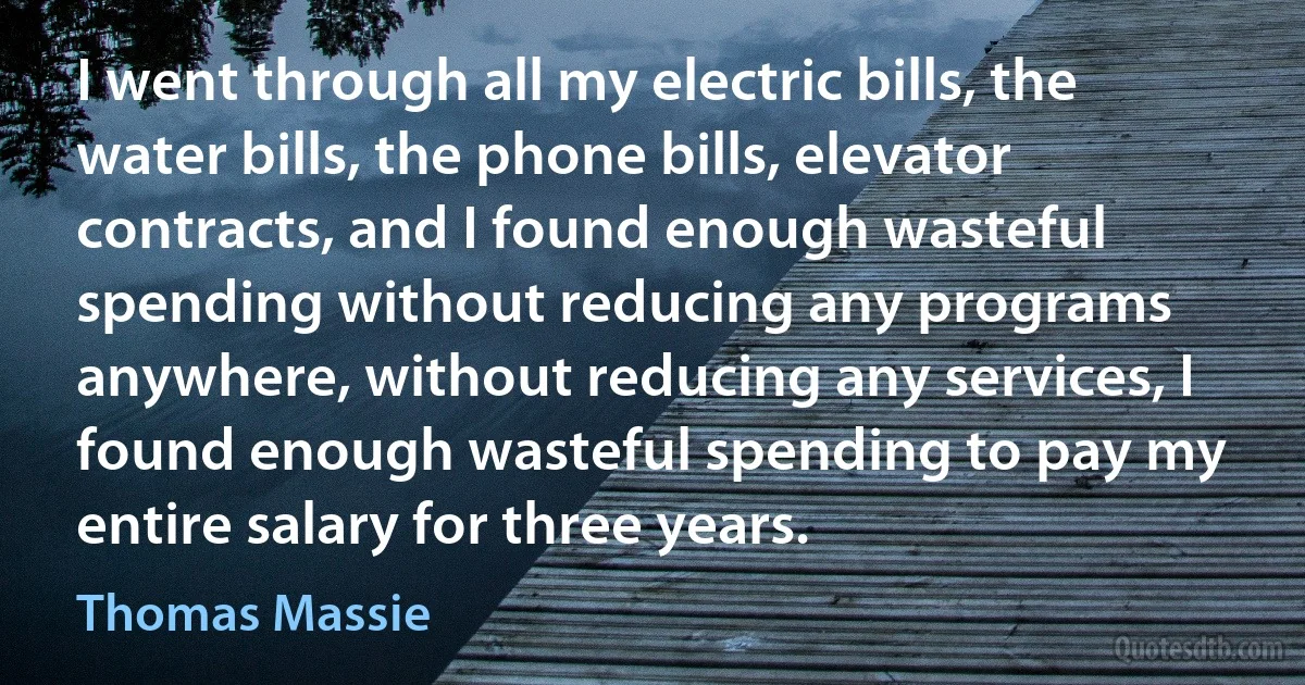 I went through all my electric bills, the water bills, the phone bills, elevator contracts, and I found enough wasteful spending without reducing any programs anywhere, without reducing any services, I found enough wasteful spending to pay my entire salary for three years. (Thomas Massie)