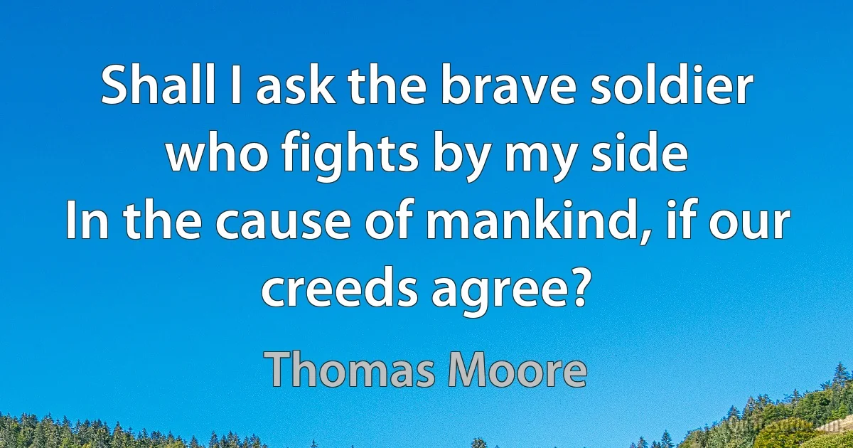 Shall I ask the brave soldier who fights by my side
In the cause of mankind, if our creeds agree? (Thomas Moore)