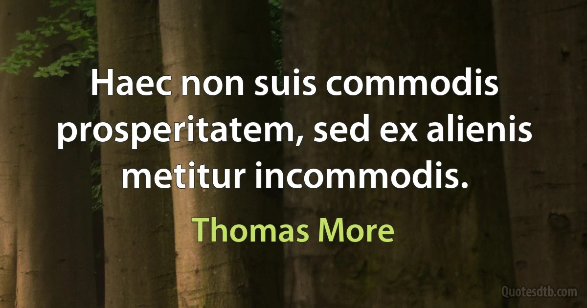 Haec non suis commodis prosperitatem, sed ex alienis metitur incommodis. (Thomas More)