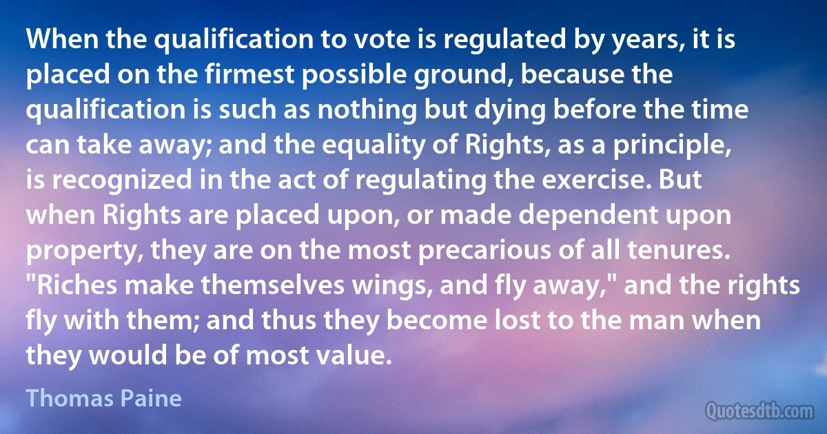 When the qualification to vote is regulated by years, it is placed on the firmest possible ground, because the qualification is such as nothing but dying before the time can take away; and the equality of Rights, as a principle, is recognized in the act of regulating the exercise. But when Rights are placed upon, or made dependent upon property, they are on the most precarious of all tenures. "Riches make themselves wings, and fly away," and the rights fly with them; and thus they become lost to the man when they would be of most value. (Thomas Paine)