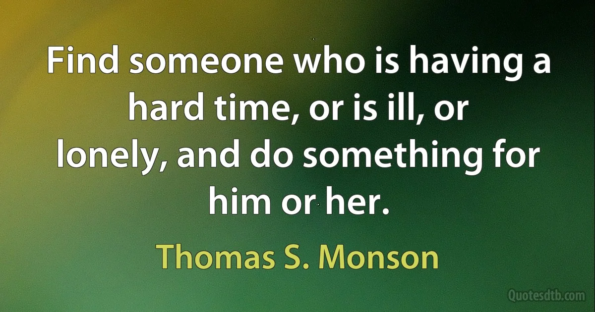 Find someone who is having a hard time, or is ill, or lonely, and do something for him or her. (Thomas S. Monson)