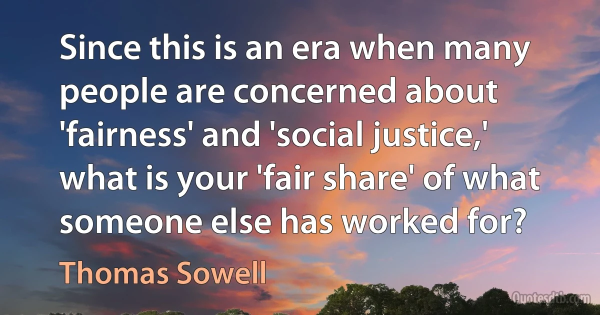 Since this is an era when many people are concerned about 'fairness' and 'social justice,' what is your 'fair share' of what someone else has worked for? (Thomas Sowell)