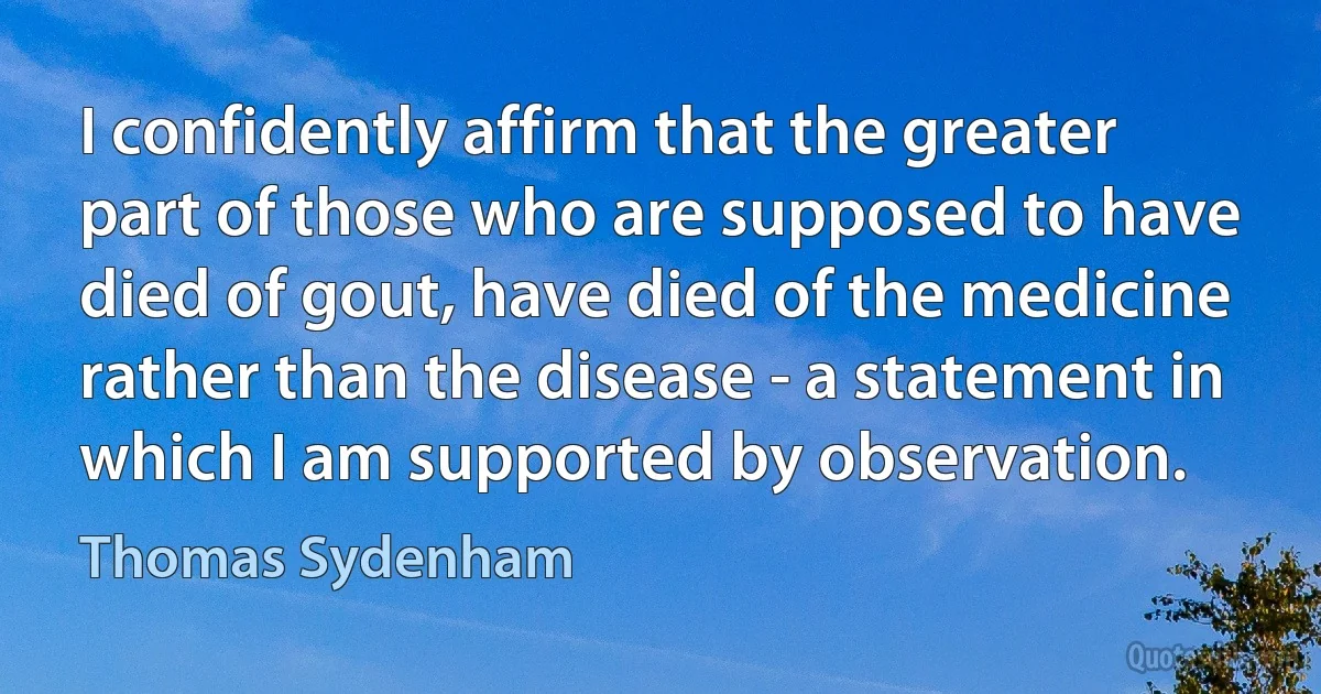 I confidently affirm that the greater part of those who are supposed to have died of gout, have died of the medicine rather than the disease - a statement in which I am supported by observation. (Thomas Sydenham)