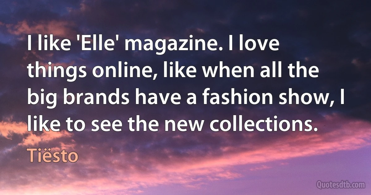 I like 'Elle' magazine. I love things online, like when all the big brands have a fashion show, I like to see the new collections. (Tiësto)