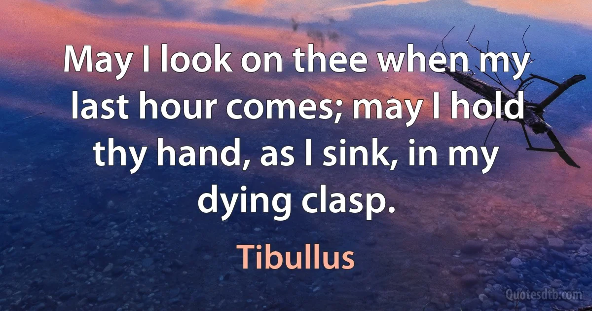 May I look on thee when my last hour comes; may I hold thy hand, as I sink, in my dying clasp. (Tibullus)