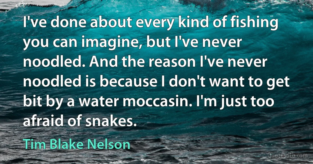 I've done about every kind of fishing you can imagine, but I've never noodled. And the reason I've never noodled is because I don't want to get bit by a water moccasin. I'm just too afraid of snakes. (Tim Blake Nelson)