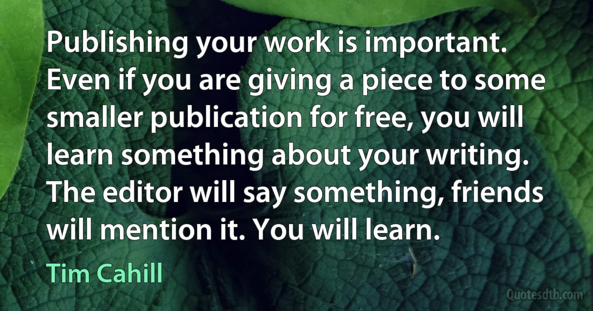 Publishing your work is important. Even if you are giving a piece to some smaller publication for free, you will learn something about your writing. The editor will say something, friends will mention it. You will learn. (Tim Cahill)