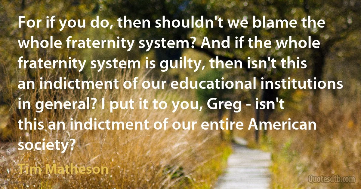 For if you do, then shouldn't we blame the whole fraternity system? And if the whole fraternity system is guilty, then isn't this an indictment of our educational institutions in general? I put it to you, Greg - isn't this an indictment of our entire American society? (Tim Matheson)