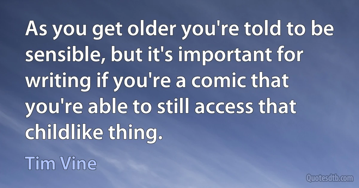 As you get older you're told to be sensible, but it's important for writing if you're a comic that you're able to still access that childlike thing. (Tim Vine)