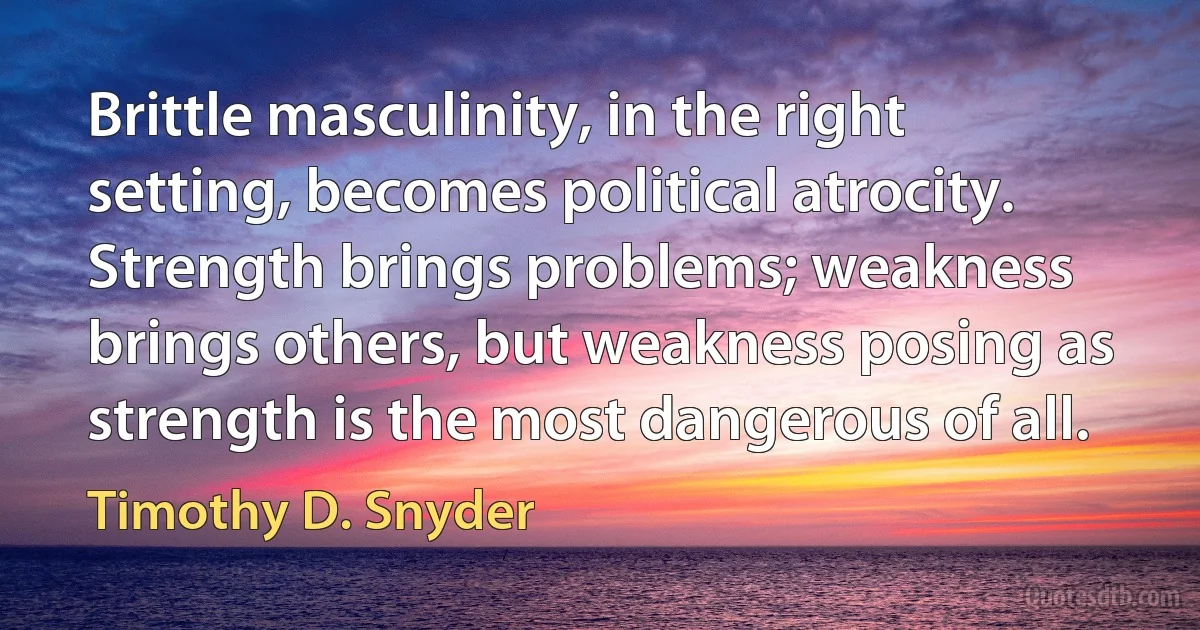 Brittle masculinity, in the right setting, becomes political atrocity. Strength brings problems; weakness brings others, but weakness posing as strength is the most dangerous of all. (Timothy D. Snyder)