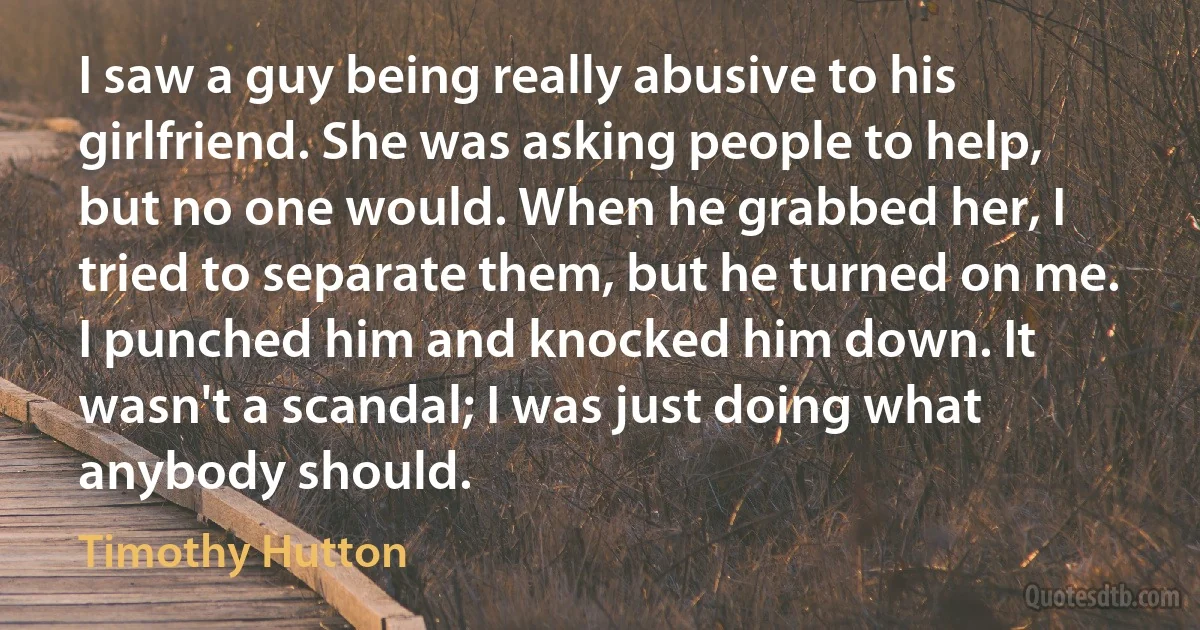 I saw a guy being really abusive to his girlfriend. She was asking people to help, but no one would. When he grabbed her, I tried to separate them, but he turned on me. I punched him and knocked him down. It wasn't a scandal; I was just doing what anybody should. (Timothy Hutton)