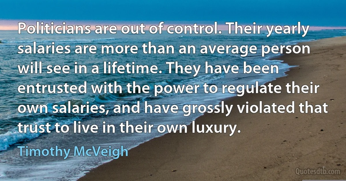 Politicians are out of control. Their yearly salaries are more than an average person will see in a lifetime. They have been entrusted with the power to regulate their own salaries, and have grossly violated that trust to live in their own luxury. (Timothy McVeigh)