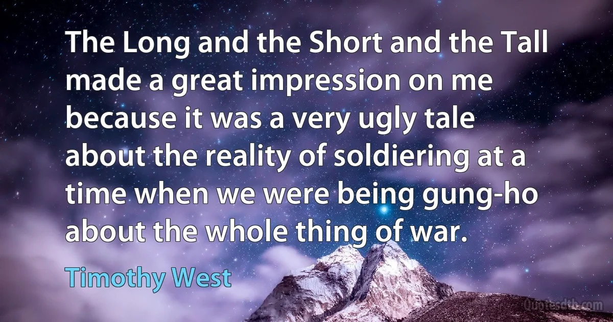 The Long and the Short and the Tall made a great impression on me because it was a very ugly tale about the reality of soldiering at a time when we were being gung-ho about the whole thing of war. (Timothy West)