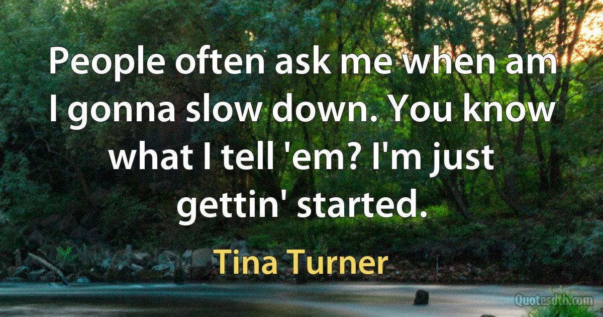 People often ask me when am I gonna slow down. You know what I tell 'em? I'm just gettin' started. (Tina Turner)