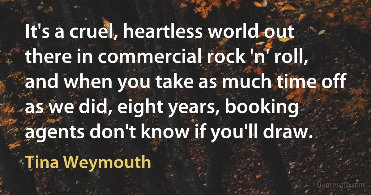 It's a cruel, heartless world out there in commercial rock 'n' roll, and when you take as much time off as we did, eight years, booking agents don't know if you'll draw. (Tina Weymouth)