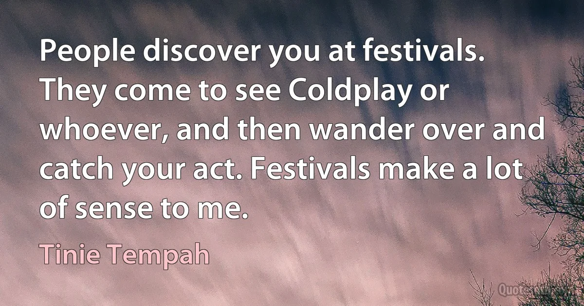 People discover you at festivals. They come to see Coldplay or whoever, and then wander over and catch your act. Festivals make a lot of sense to me. (Tinie Tempah)