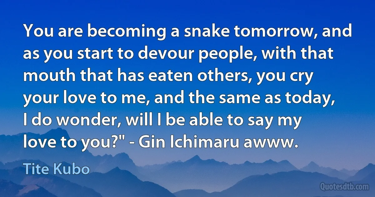 You are becoming a snake tomorrow, and as you start to devour people, with that mouth that has eaten others, you cry your love to me, and the same as today, I do wonder, will I be able to say my love to you?" - Gin Ichimaru awww. (Tite Kubo)