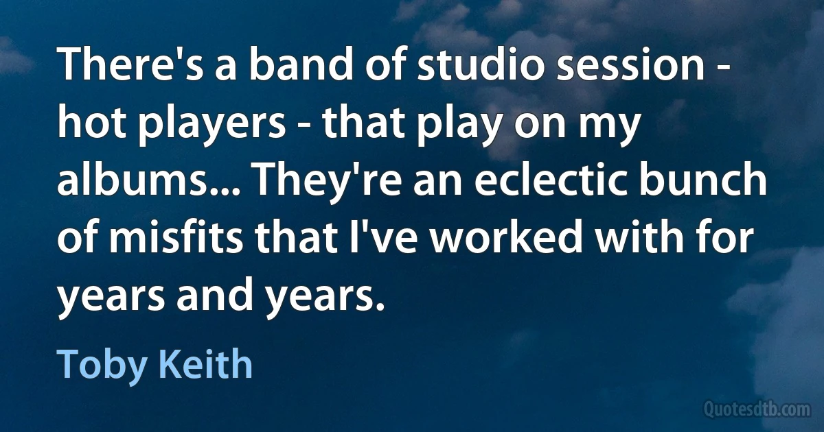 There's a band of studio session - hot players - that play on my albums... They're an eclectic bunch of misfits that I've worked with for years and years. (Toby Keith)