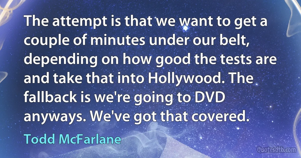 The attempt is that we want to get a couple of minutes under our belt, depending on how good the tests are and take that into Hollywood. The fallback is we're going to DVD anyways. We've got that covered. (Todd McFarlane)