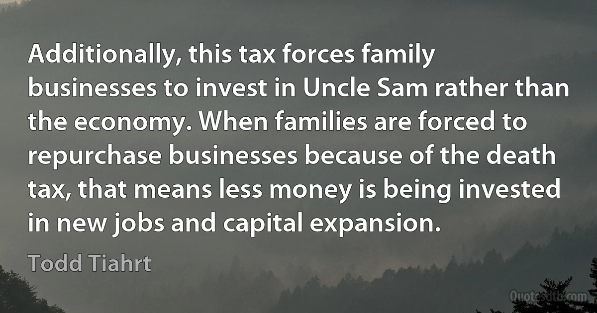 Additionally, this tax forces family businesses to invest in Uncle Sam rather than the economy. When families are forced to repurchase businesses because of the death tax, that means less money is being invested in new jobs and capital expansion. (Todd Tiahrt)