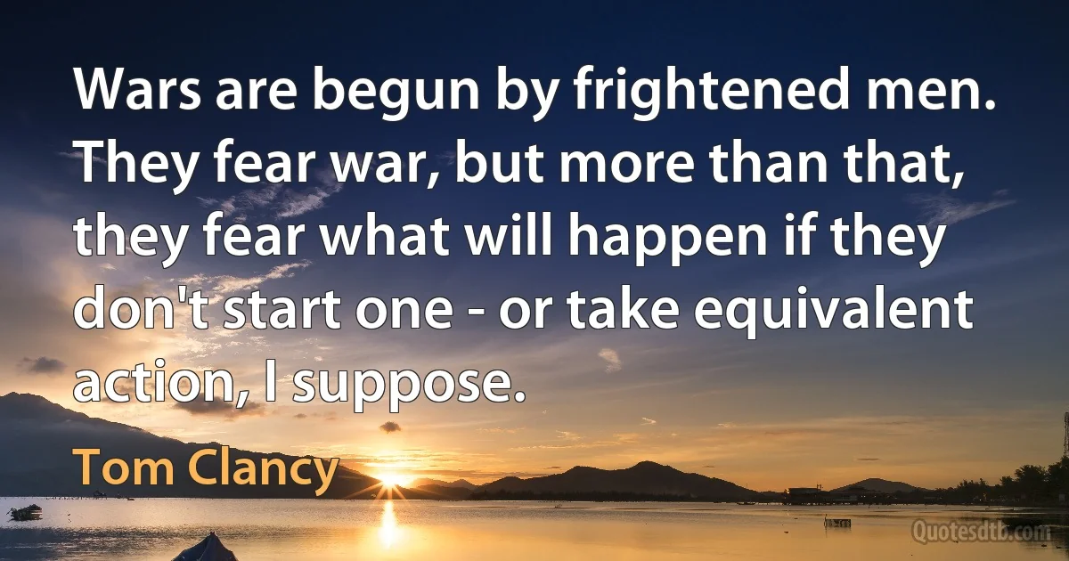 Wars are begun by frightened men. They fear war, but more than that, they fear what will happen if they don't start one - or take equivalent action, I suppose. (Tom Clancy)