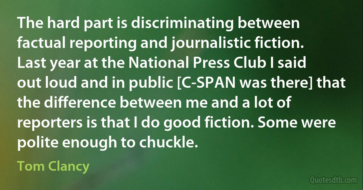 The hard part is discriminating between factual reporting and journalistic fiction. Last year at the National Press Club I said out loud and in public [C-SPAN was there] that the difference between me and a lot of reporters is that I do good fiction. Some were polite enough to chuckle. (Tom Clancy)