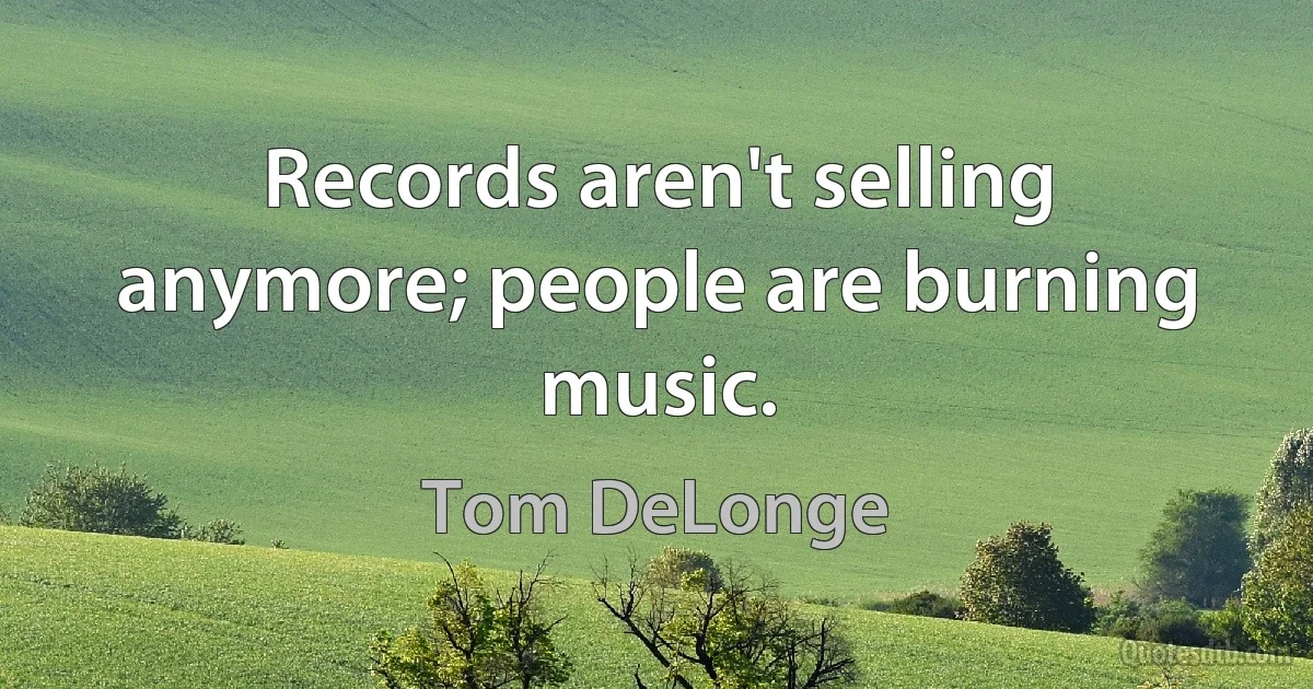 Records aren't selling anymore; people are burning music. (Tom DeLonge)