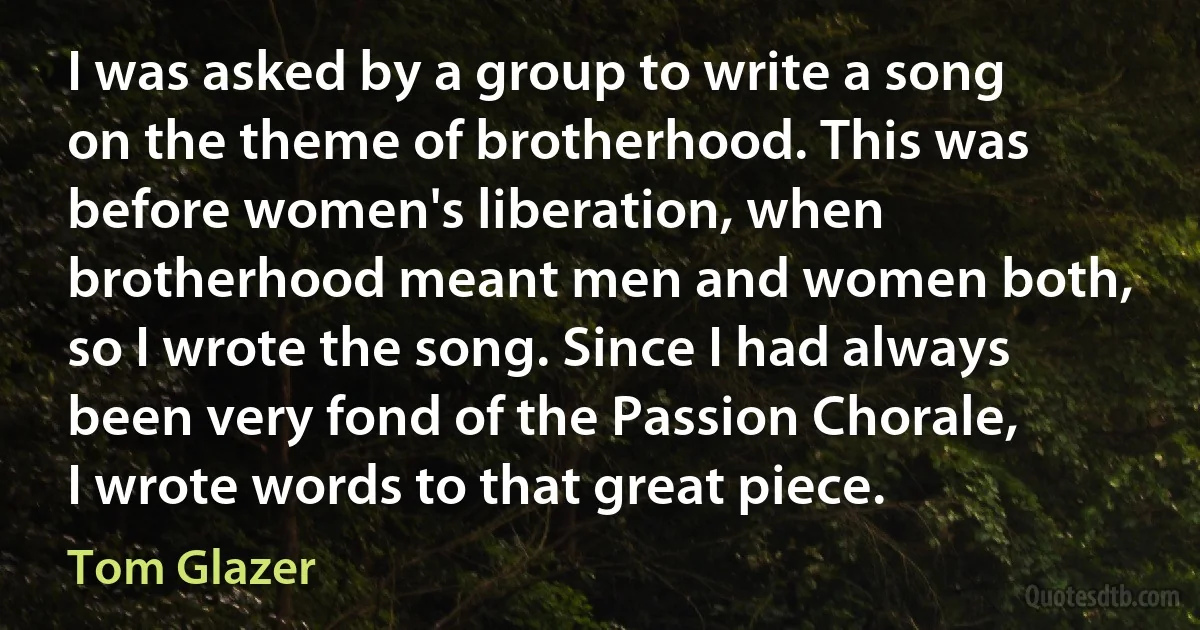 I was asked by a group to write a song on the theme of brotherhood. This was before women's liberation, when brotherhood meant men and women both, so I wrote the song. Since I had always been very fond of the Passion Chorale, I wrote words to that great piece. (Tom Glazer)