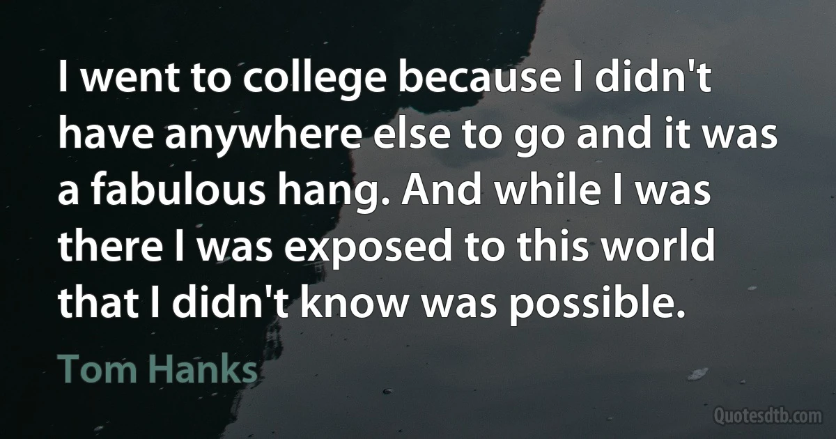 I went to college because I didn't have anywhere else to go and it was a fabulous hang. And while I was there I was exposed to this world that I didn't know was possible. (Tom Hanks)