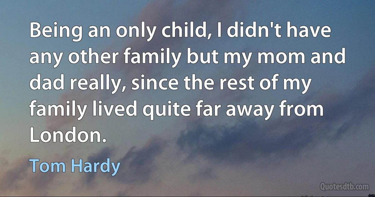 Being an only child, I didn't have any other family but my mom and dad really, since the rest of my family lived quite far away from London. (Tom Hardy)