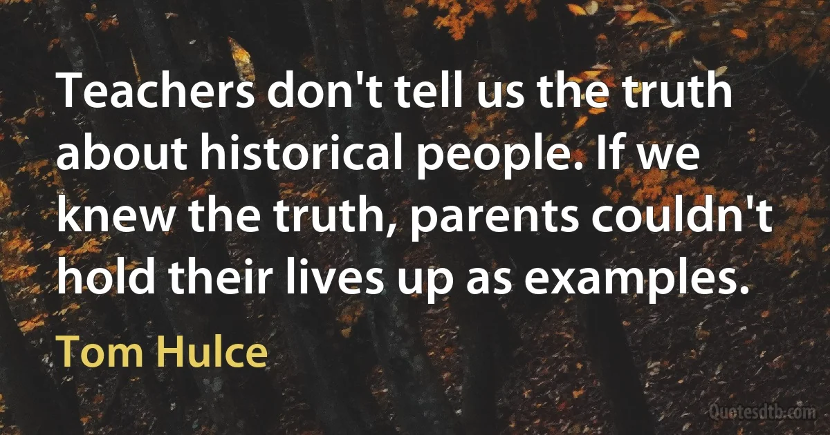 Teachers don't tell us the truth about historical people. If we knew the truth, parents couldn't hold their lives up as examples. (Tom Hulce)