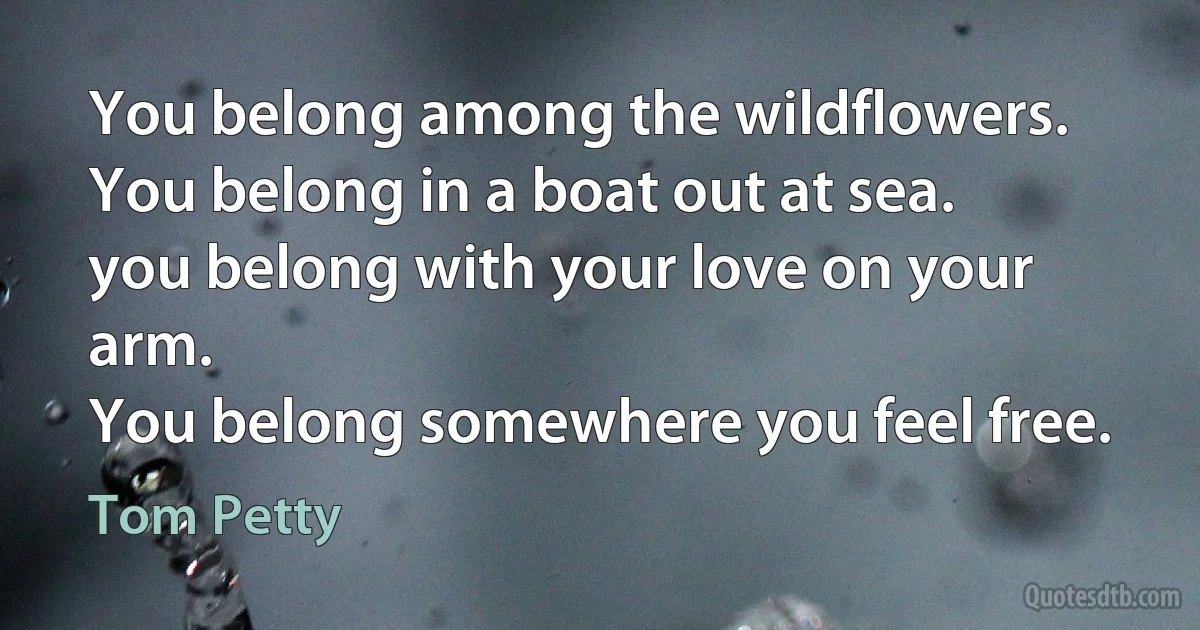 You belong among the wildflowers.
You belong in a boat out at sea.
you belong with your love on your arm.
You belong somewhere you feel free. (Tom Petty)