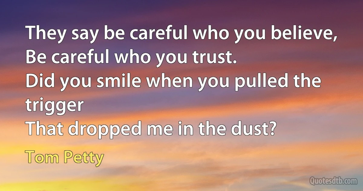 They say be careful who you believe,
Be careful who you trust.
Did you smile when you pulled the trigger
That dropped me in the dust? (Tom Petty)