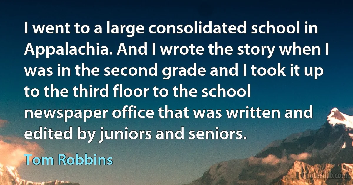 I went to a large consolidated school in Appalachia. And I wrote the story when I was in the second grade and I took it up to the third floor to the school newspaper office that was written and edited by juniors and seniors. (Tom Robbins)