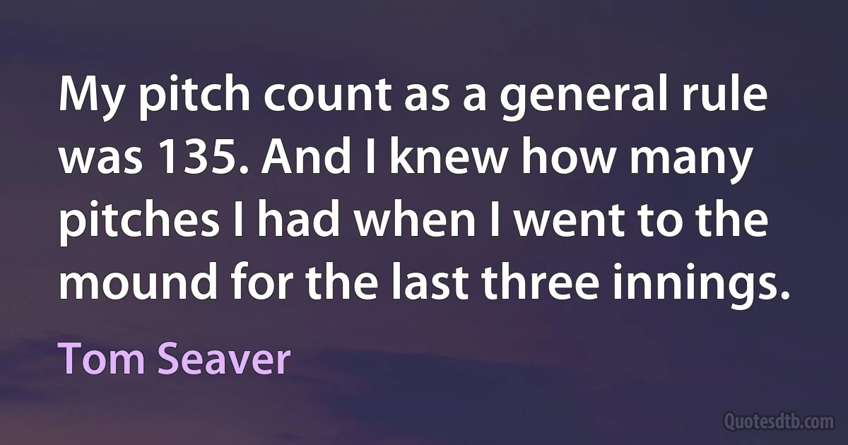 My pitch count as a general rule was 135. And I knew how many pitches I had when I went to the mound for the last three innings. (Tom Seaver)