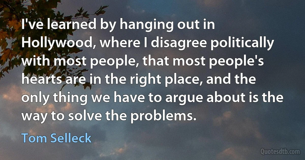 I've learned by hanging out in Hollywood, where I disagree politically with most people, that most people's hearts are in the right place, and the only thing we have to argue about is the way to solve the problems. (Tom Selleck)