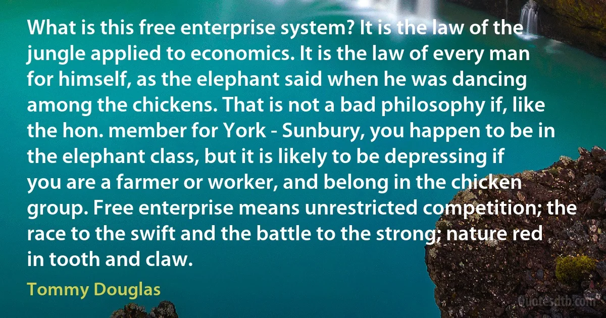 What is this free enterprise system? It is the law of the jungle applied to economics. It is the law of every man for himself, as the elephant said when he was dancing among the chickens. That is not a bad philosophy if, like the hon. member for York - Sunbury, you happen to be in the elephant class, but it is likely to be depressing if you are a farmer or worker, and belong in the chicken group. Free enterprise means unrestricted competition; the race to the swift and the battle to the strong; nature red in tooth and claw. (Tommy Douglas)