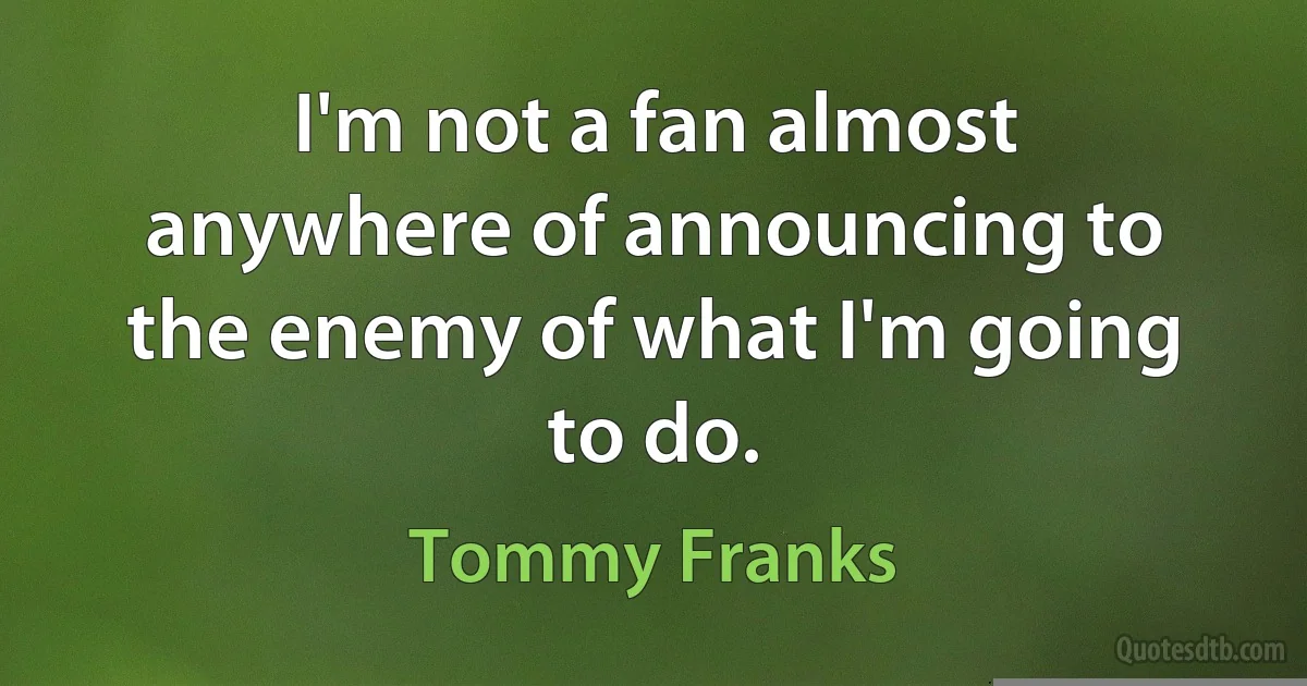 I'm not a fan almost anywhere of announcing to the enemy of what I'm going to do. (Tommy Franks)