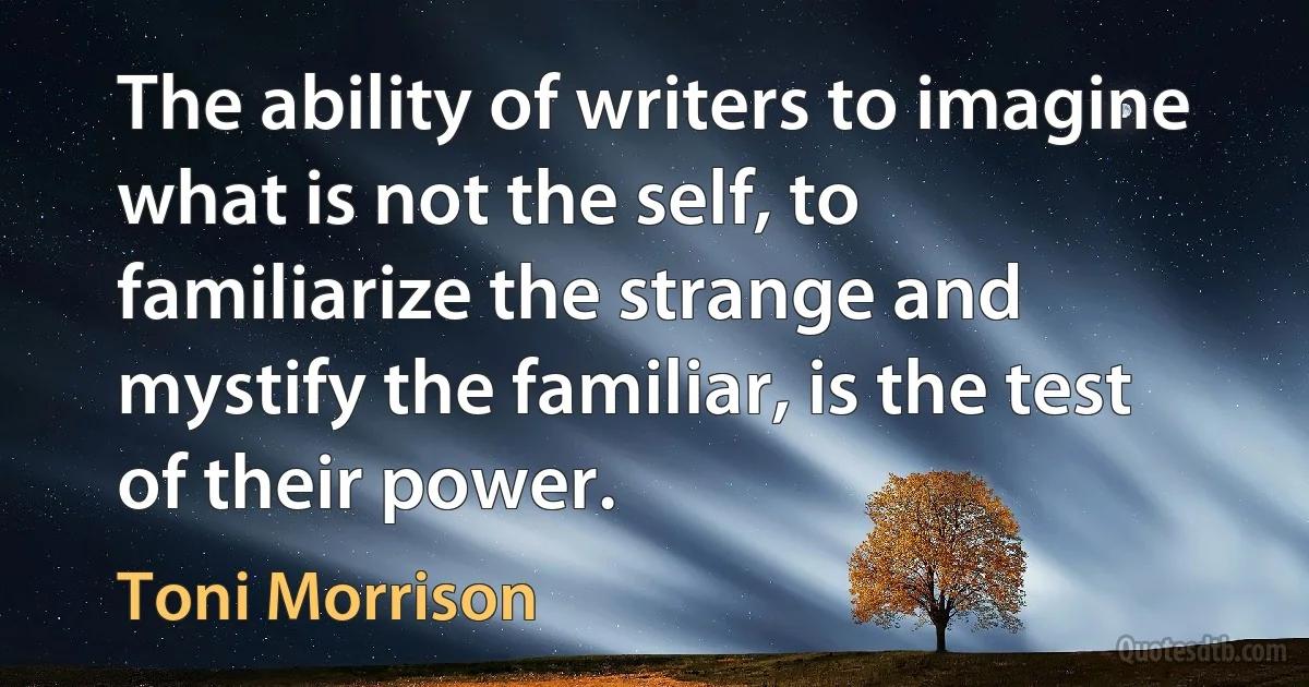 The ability of writers to imagine what is not the self, to familiarize the strange and mystify the familiar, is the test of their power. (Toni Morrison)