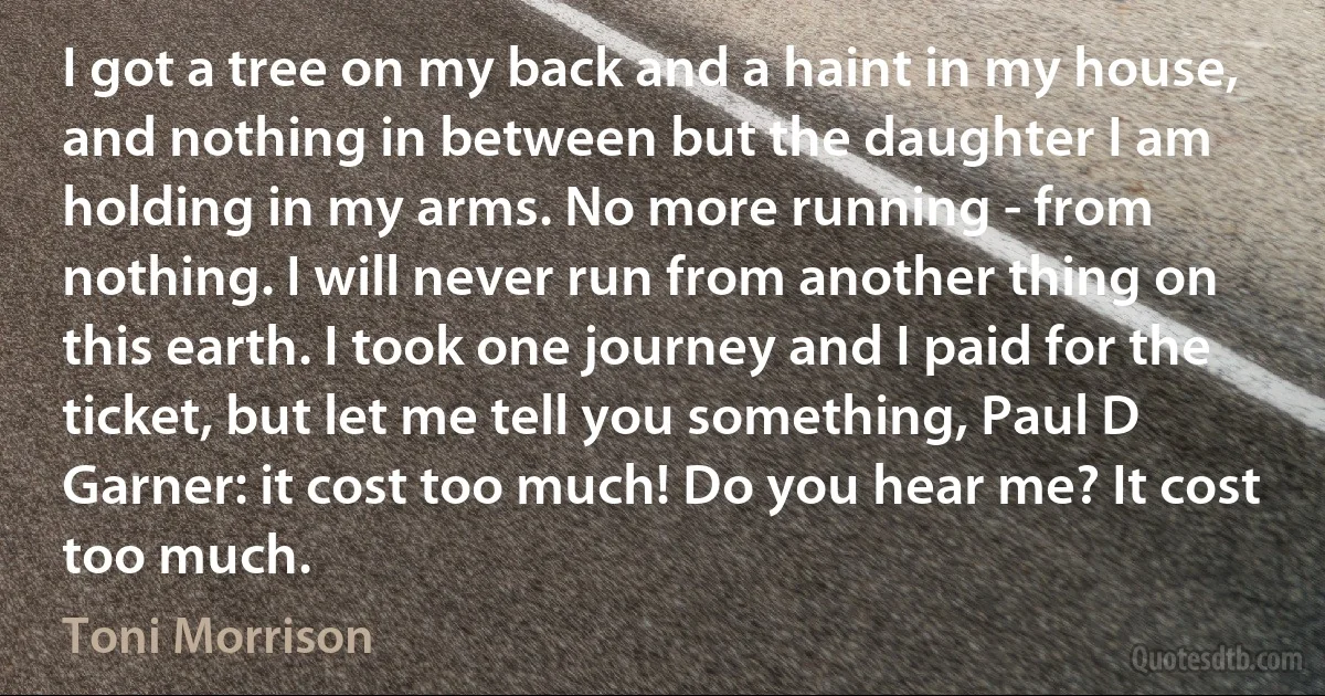 I got a tree on my back and a haint in my house, and nothing in between but the daughter I am holding in my arms. No more running - from nothing. I will never run from another thing on this earth. I took one journey and I paid for the ticket, but let me tell you something, Paul D Garner: it cost too much! Do you hear me? It cost too much. (Toni Morrison)