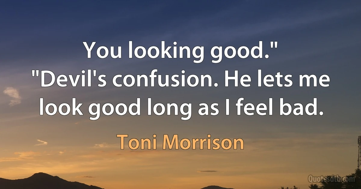 You looking good."
"Devil's confusion. He lets me look good long as I feel bad. (Toni Morrison)