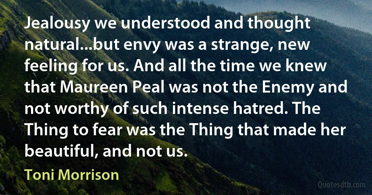 Jealousy we understood and thought natural...but envy was a strange, new feeling for us. And all the time we knew that Maureen Peal was not the Enemy and not worthy of such intense hatred. The Thing to fear was the Thing that made her beautiful, and not us. (Toni Morrison)