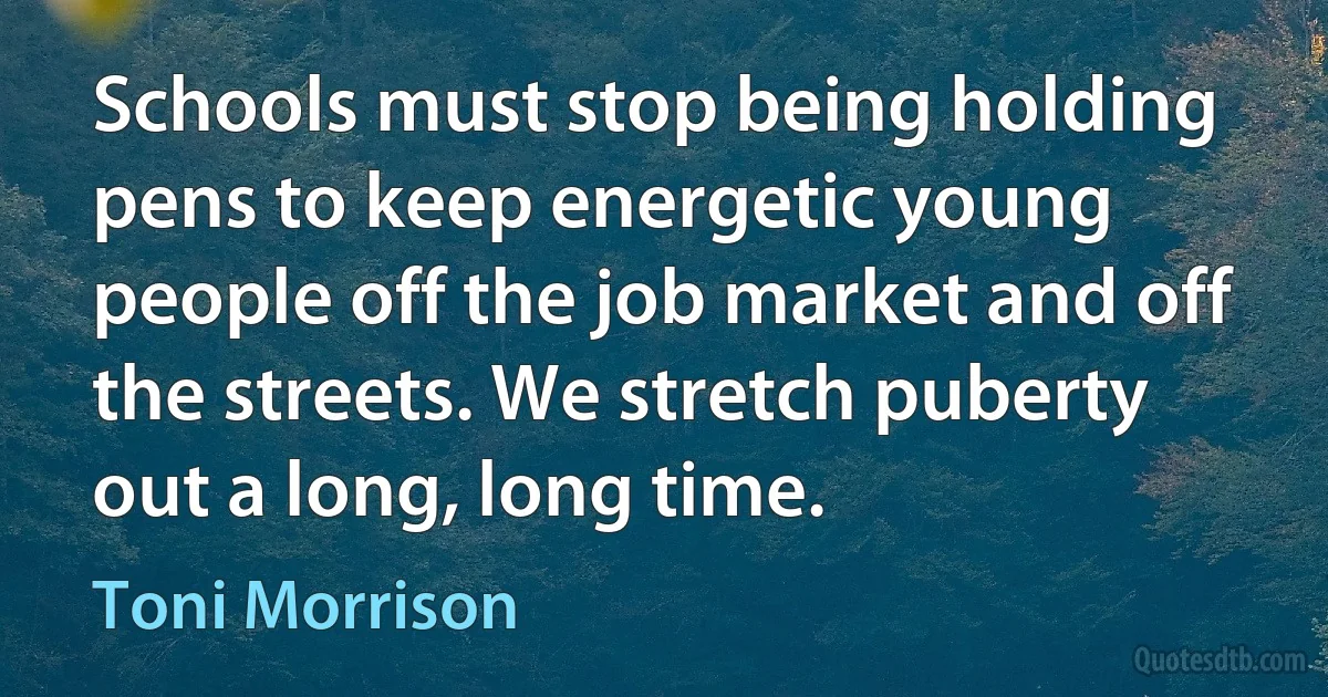 Schools must stop being holding pens to keep energetic young people off the job market and off the streets. We stretch puberty out a long, long time. (Toni Morrison)