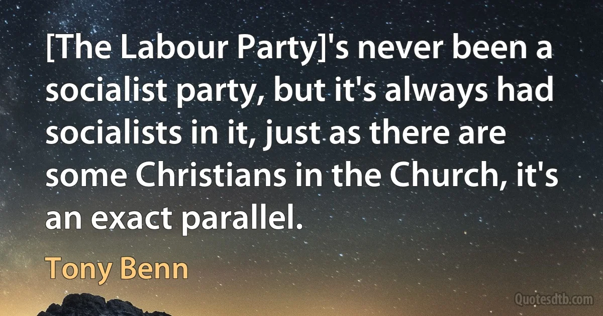 [The Labour Party]'s never been a socialist party, but it's always had socialists in it, just as there are some Christians in the Church, it's an exact parallel. (Tony Benn)