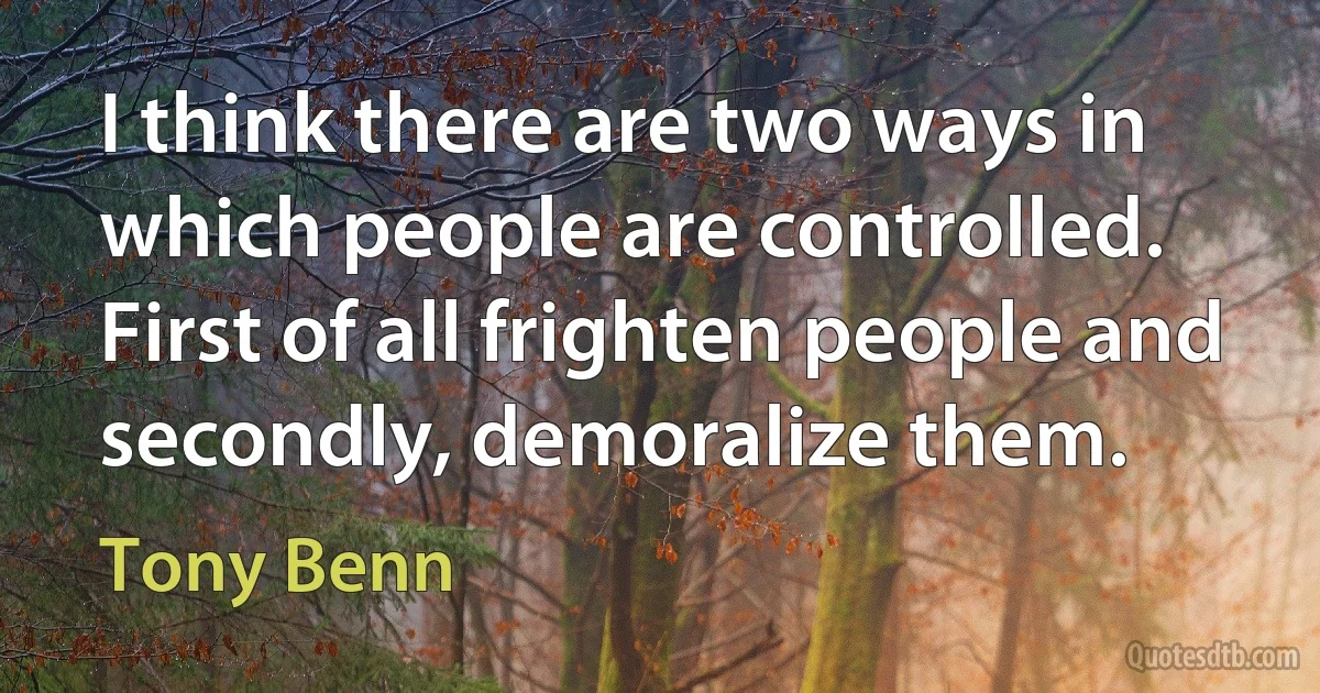 I think there are two ways in which people are controlled. First of all frighten people and secondly, demoralize them. (Tony Benn)