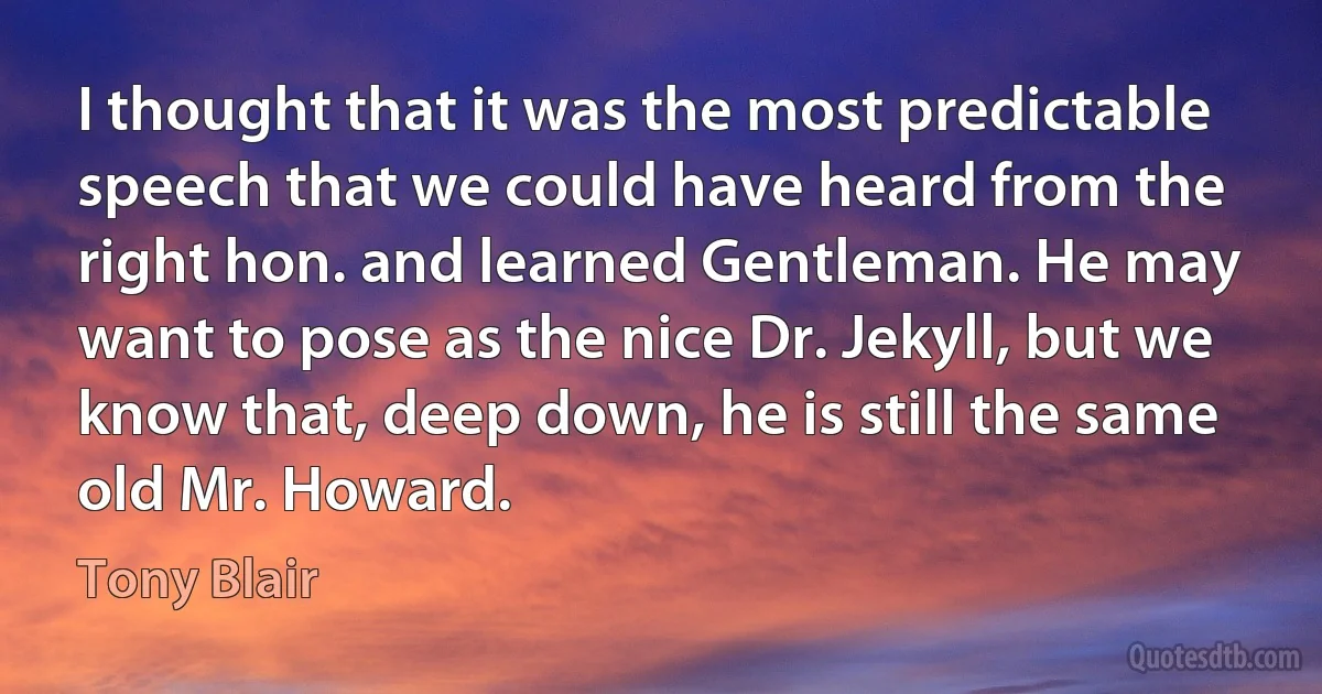 I thought that it was the most predictable speech that we could have heard from the right hon. and learned Gentleman. He may want to pose as the nice Dr. Jekyll, but we know that, deep down, he is still the same old Mr. Howard. (Tony Blair)